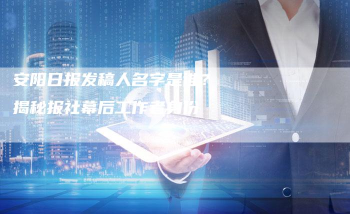 安阳日报发稿人名字是谁？揭秘报社幕后工作者身份