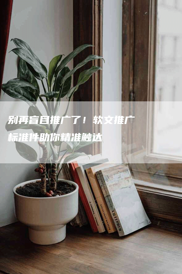 别再盲目推广了！软文推广标准件助你精准触达