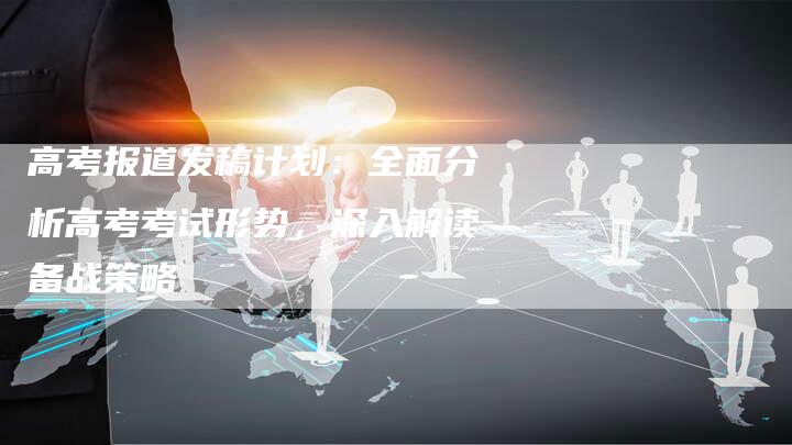 高考报道发稿计划：全面分析高考考试形势，深入解读备战策略