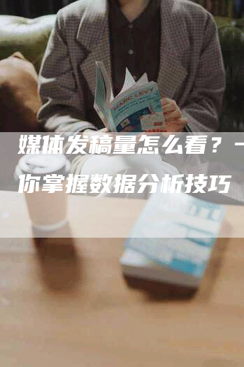 媒体发稿量怎么看？一文教你掌握数据分析技巧