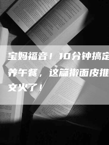 宝妈福音！10分钟搞定营养午餐，这篇擀面皮推广软文火了！